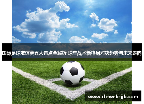 国际足球友谊赛五大看点全解析 球星战术新格局对决趋势与未来走向